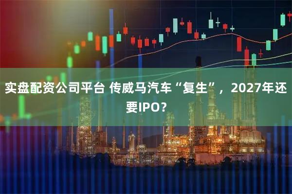 实盘配资公司平台 传威马汽车“复生”，2027年还要IPO？