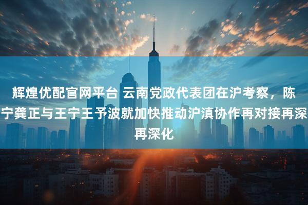 辉煌优配官网平台 云南党政代表团在沪考察,陈吉宁龚正与王宁王予波就加快推动沪滇协作再对接再深化