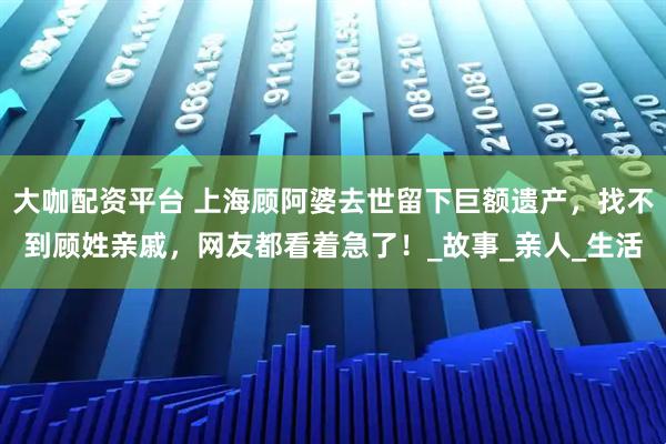 大咖配资平台 上海顾阿婆去世留下巨额遗产，找不到顾姓亲戚，网友都看着急了！_故事_亲人_生活
