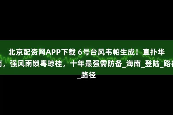 北京配资网APP下载 6号台风韦帕生成！直扑华南，强风雨锁粤琼桂，十年最强需防备_海南_登陆_路径