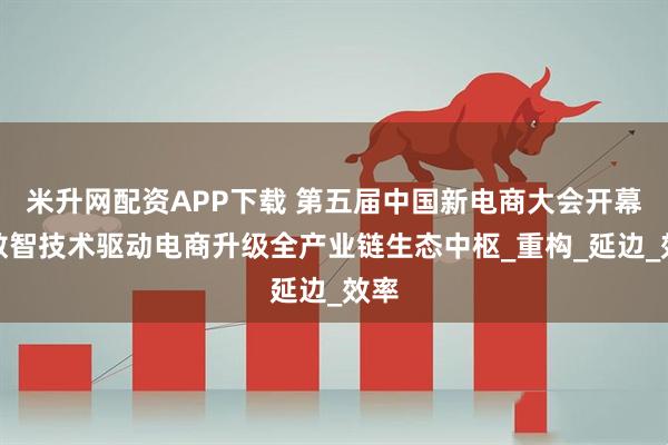 米升网配资APP下载 第五届中国新电商大会开幕，数智技术驱动电商升级全产业链生态中枢_重构_延边_效率
