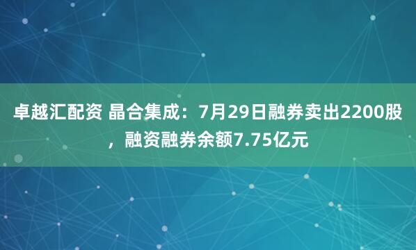 卓越汇配资 晶合集成:7月29日融券卖出2200股,融资融券余额7.75亿元
