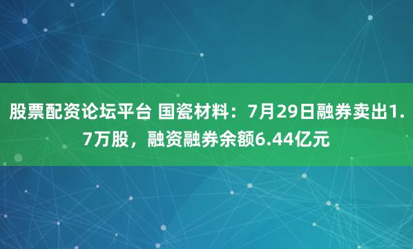股票配资论坛平台 国瓷材料：7月29日融券卖出1.7万股，融资融券余额6.44亿元
