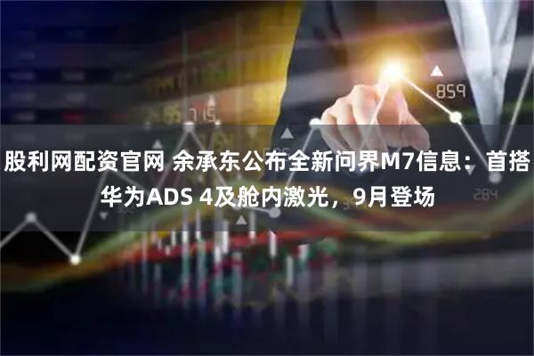 股利网配资官网 余承东公布全新问界M7信息：首搭华为ADS 4及舱内激光，9月登场