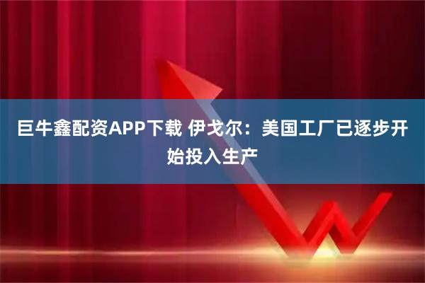 巨牛鑫配资APP下载 伊戈尔：美国工厂已逐步开始投入生产