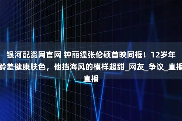 银河配资网官网 钟丽缇张伦硕首映同框！12岁年龄差健康肤色，他挡海风的模样超甜_网友_争议_直播