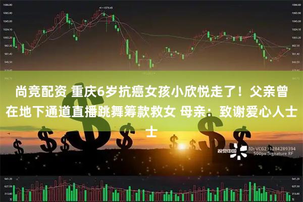 尚竞配资 重庆6岁抗癌女孩小欣悦走了！父亲曾在地下通道直播跳舞筹款救女 母亲：致谢爱心人士